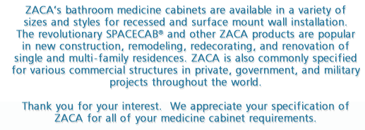 ZACA's bathroom medicine cabinets are available in a variety of sizes and styles for recessed and surface mount wall installation.  The revolutionary SPACECAB® and other ZACA products are popular in new construction, remodeling, redecorating, and renovation of single and multi-family residences.  ZACA is also commonly specified for various commercial structures in private, government, and military projects throughout the world. Thank you for your interest.  We appreciate your specification of ZACA for all of your medicine cabinet requirements.
